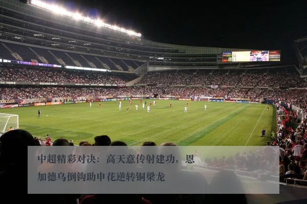 中超精彩对决：高天意传射建功，恩加德乌倒钩助申花逆转铜梁龙